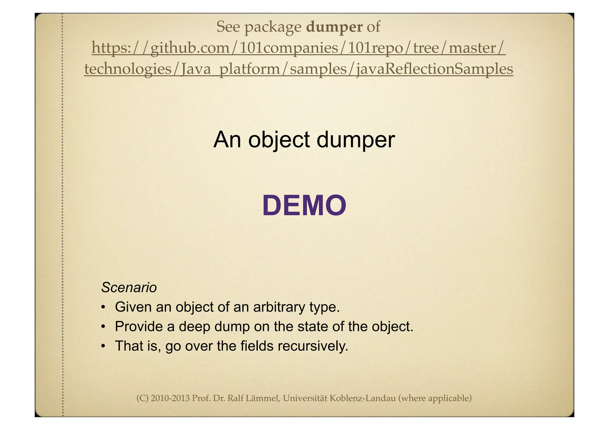 (C) 2010-2013 Prof. Dr. Ralf Lämmel, Universität Koblenz-Landau (where applicable)
Scenario
• Given an object of an arbitrary type.
• Provide a deep dump on the state of the object.
• That is, go over the fields recursively.
An object dumper
DEMO
See package dumper of
https://github.com/101companies/101repo/tree/master/
technologies/Java_platform/samples/javaReﬂectionSamples
 