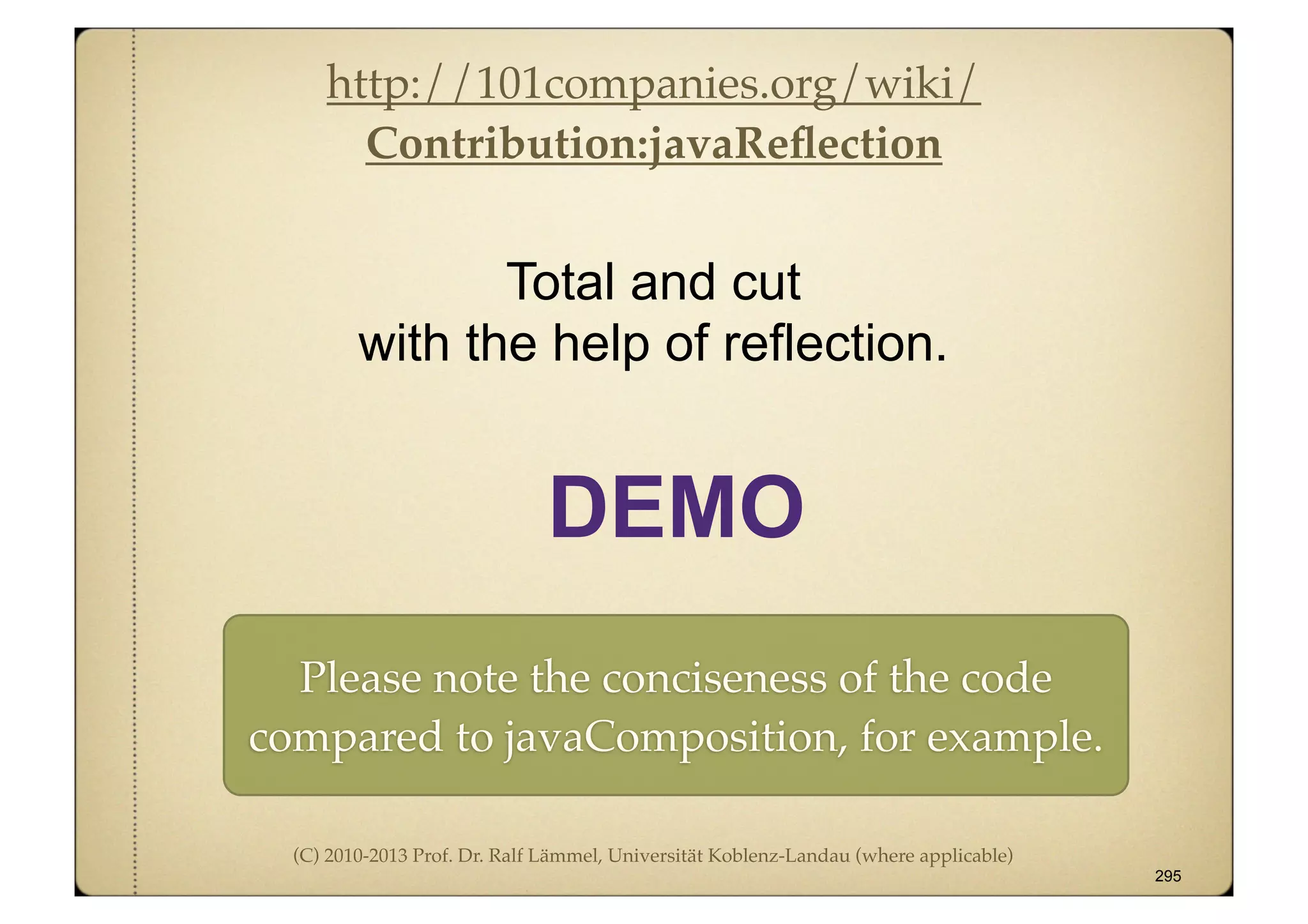 (C) 2010-2013 Prof. Dr. Ralf Lämmel, Universität Koblenz-Landau (where applicable)
Total and cut
with the help of reflection.
295
DEMO
http://101companies.org/wiki/
Contribution:javaReﬂection
Please note the conciseness of the code
compared to javaComposition, for example.
 