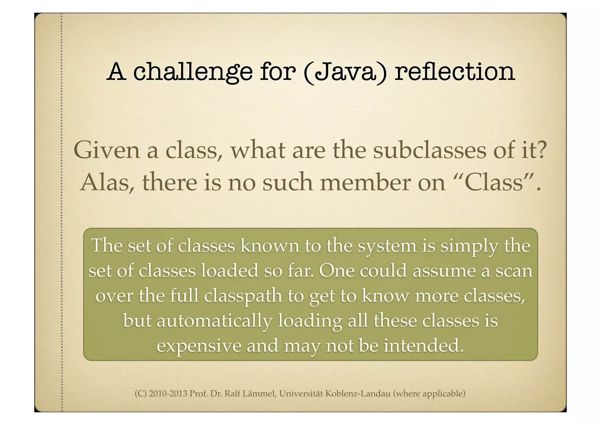 (C) 2010-2013 Prof. Dr. Ralf Lämmel, Universität Koblenz-Landau (where applicable)
A challenge for (Java) reﬂection
Given a class, what are the subclasses of it?
Alas, there is no such member on “Class”.
The set of classes known to the system is simply the
set of classes loaded so far. One could assume a scan
over the full classpath to get to know more classes,
but automatically loading all these classes is
expensive and may not be intended.
 