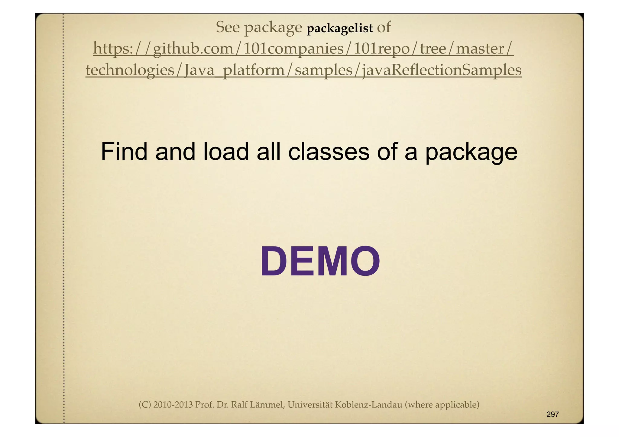 (C) 2010-2013 Prof. Dr. Ralf Lämmel, Universität Koblenz-Landau (where applicable)
Find and load all classes of a package
297
DEMO
See package packagelist of
https://github.com/101companies/101repo/tree/master/
technologies/Java_platform/samples/javaReﬂectionSamples
 