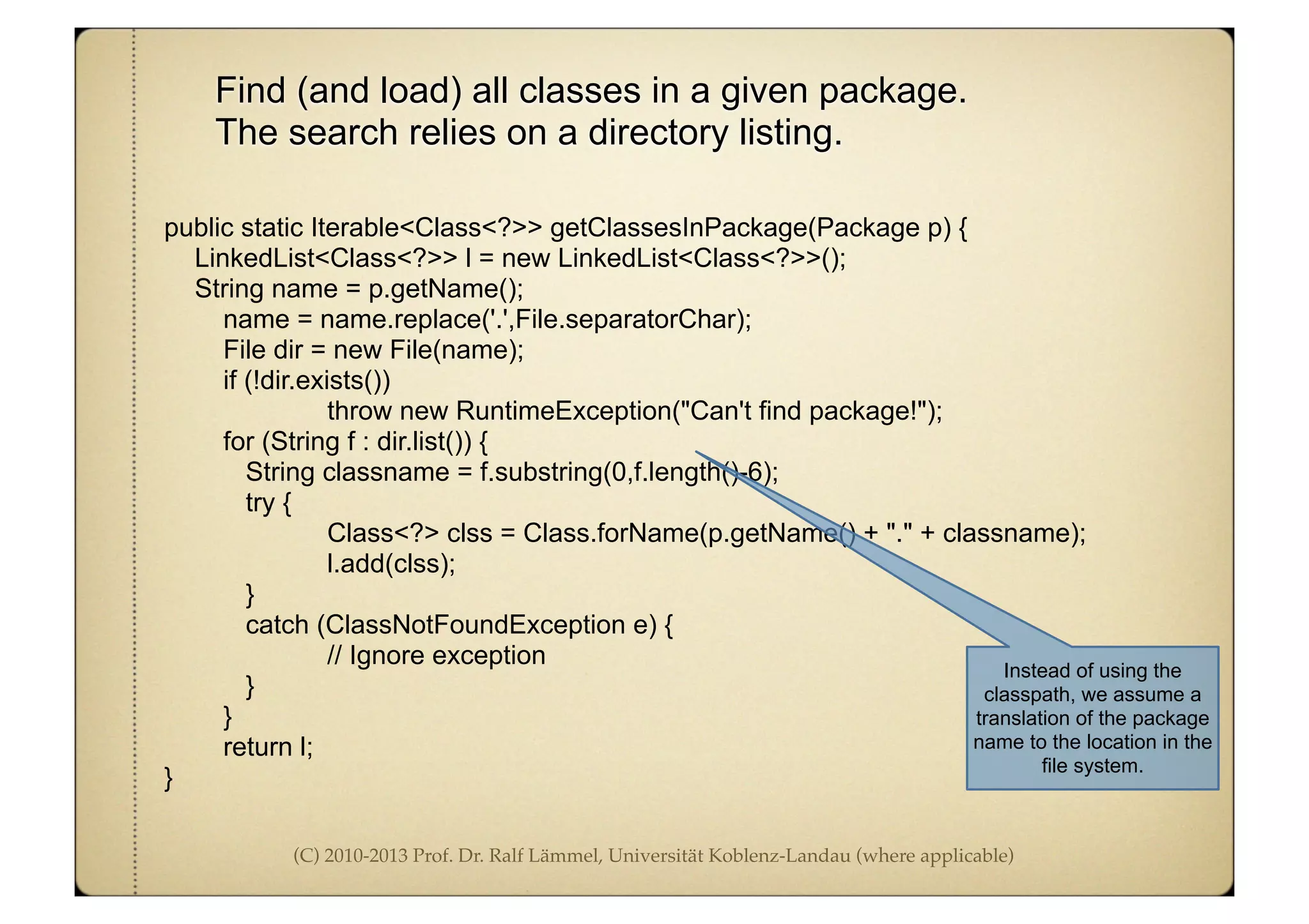(C) 2010-2013 Prof. Dr. Ralf Lämmel, Universität Koblenz-Landau (where applicable)
Find (and load) all classes in a given package.
The search relies on a directory listing.
public static Iterable<Class<?>> getClassesInPackage(Package p) {
LinkedList<Class<?>> l = new LinkedList<Class<?>>();
String name = p.getName();
name = name.replace('.',File.separatorChar);
File dir = new File(name);
if (!dir.exists())
throw new RuntimeException("Can't find package!");
for (String f : dir.list()) {
String classname = f.substring(0,f.length()-6);
try {
Class<?> clss = Class.forName(p.getName() + "." + classname);
l.add(clss);
}
catch (ClassNotFoundException e) {
// Ignore exception
}
}
return l;
}
Instead of using the
classpath, we assume a
translation of the package
name to the location in the
file system.
 
