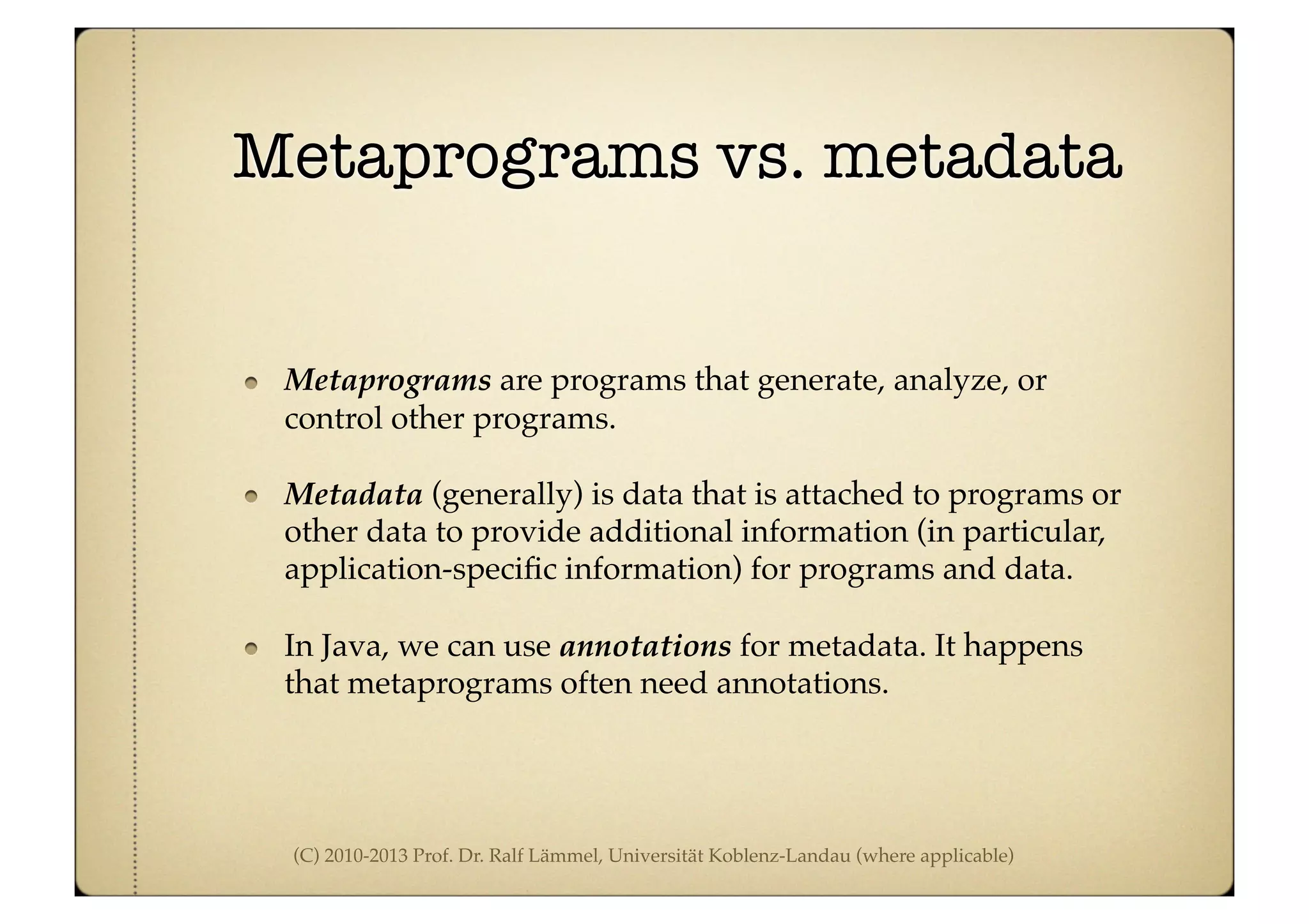 (C) 2010-2013 Prof. Dr. Ralf Lämmel, Universität Koblenz-Landau (where applicable)
Metaprograms vs. metadata
Metaprograms are programs that generate, analyze, or
control other programs.
Metadata (generally) is data that is attached to programs or
other data to provide additional information (in particular,
application-speciﬁc information) for programs and data.
In Java, we can use annotations for metadata. It happens
that metaprograms often need annotations.
 