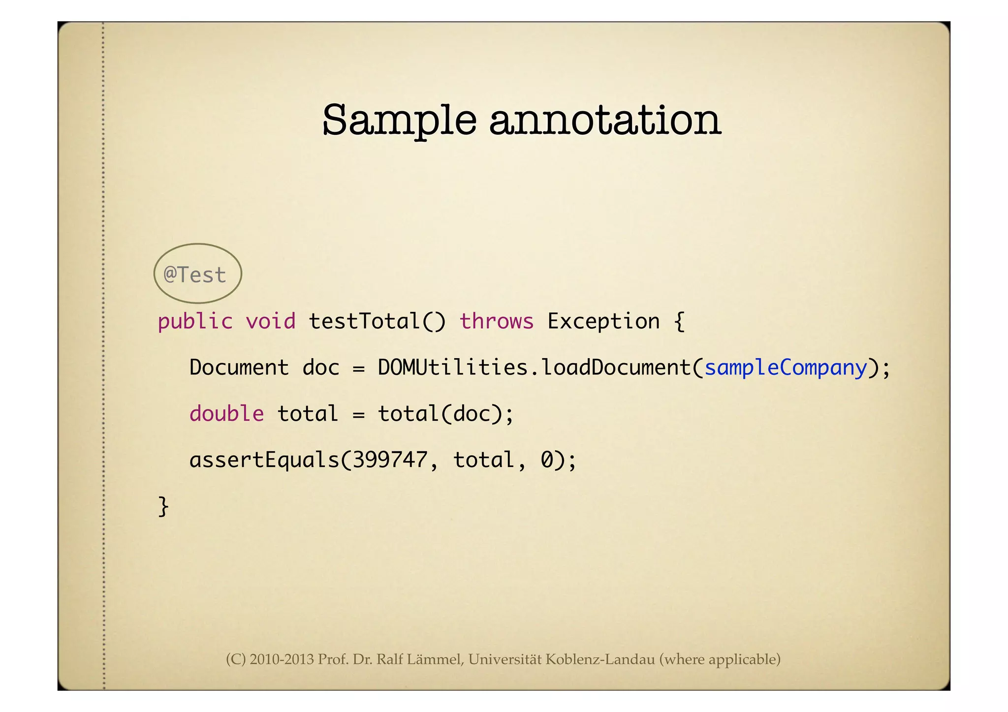 (C) 2010-2013 Prof. Dr. Ralf Lämmel, Universität Koblenz-Landau (where applicable)
Sample annotation
@Test
	 public void testTotal() throws Exception {
	Document doc = DOMUtilities.loadDocument(sampleCompany);
	double total = total(doc);
	assertEquals(399747, total, 0);
	 }
 