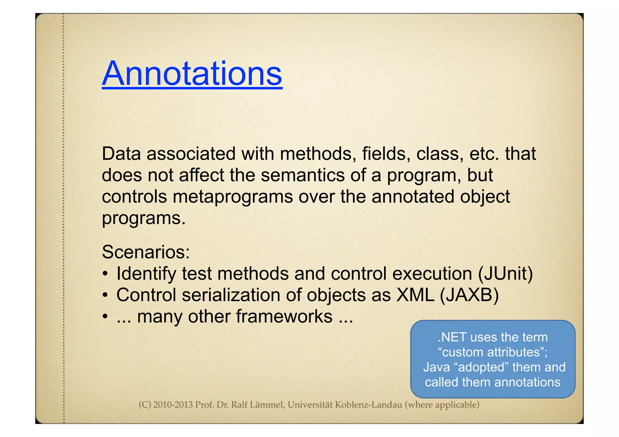 (C) 2010-2013 Prof. Dr. Ralf Lämmel, Universität Koblenz-Landau (where applicable)
Annotations
Data associated with methods, fields, class, etc. that
does not affect the semantics of a program, but
controls metaprograms over the annotated object
programs.
Scenarios:
• Identify test methods and control execution (JUnit)
• Control serialization of objects as XML (JAXB)
• ... many other frameworks ...
.NET uses the term
“custom attributes”;
Java “adopted” them and
called them annotations
 