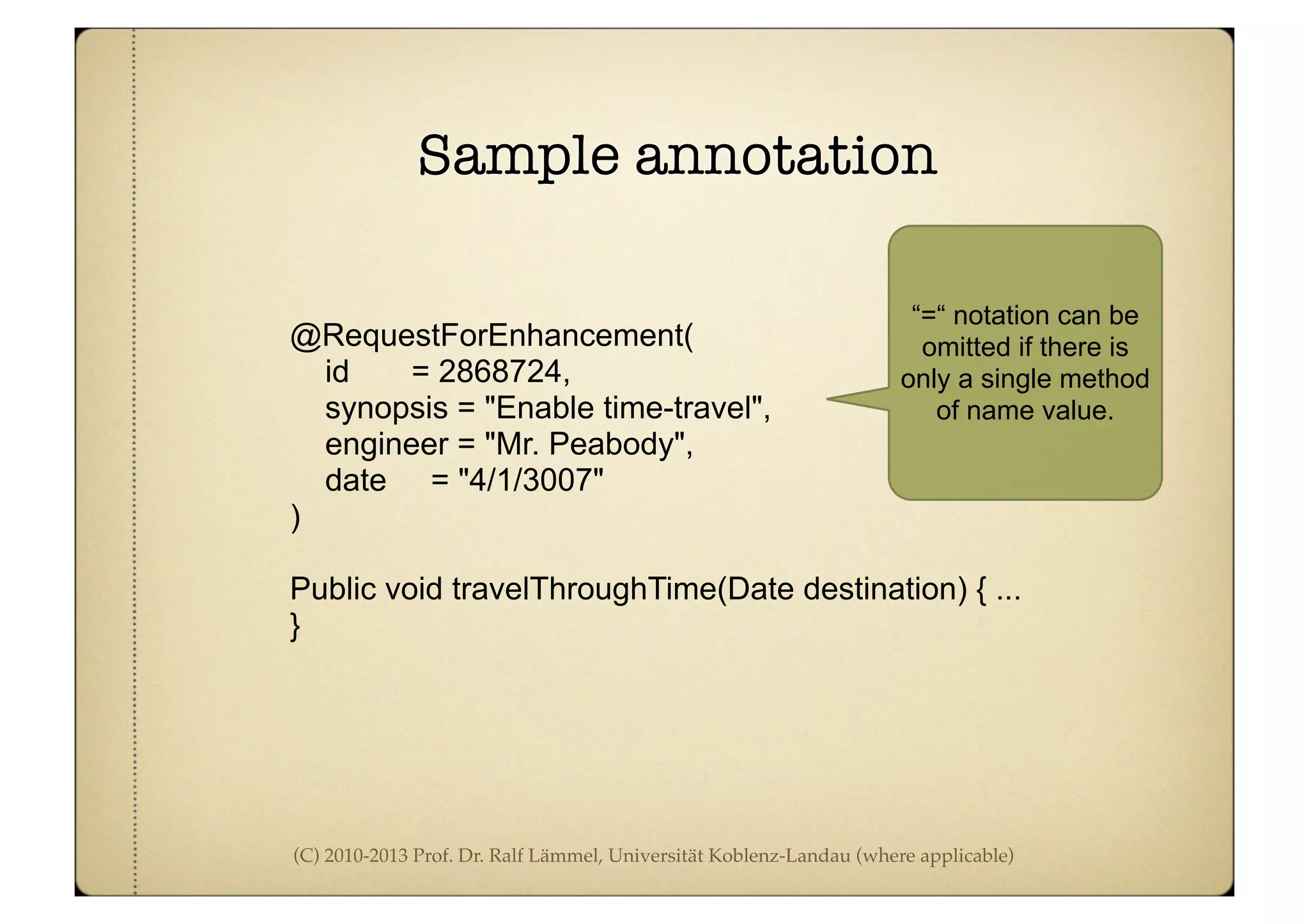 (C) 2010-2013 Prof. Dr. Ralf Lämmel, Universität Koblenz-Landau (where applicable)
Sample annotation
@RequestForEnhancement(
id = 2868724,
synopsis = "Enable time-travel",
engineer = "Mr. Peabody",
date = "4/1/3007"
)
Public void travelThroughTime(Date destination) { ...
}
“=“ notation can be
omitted if there is
only a single method
of name value.
 