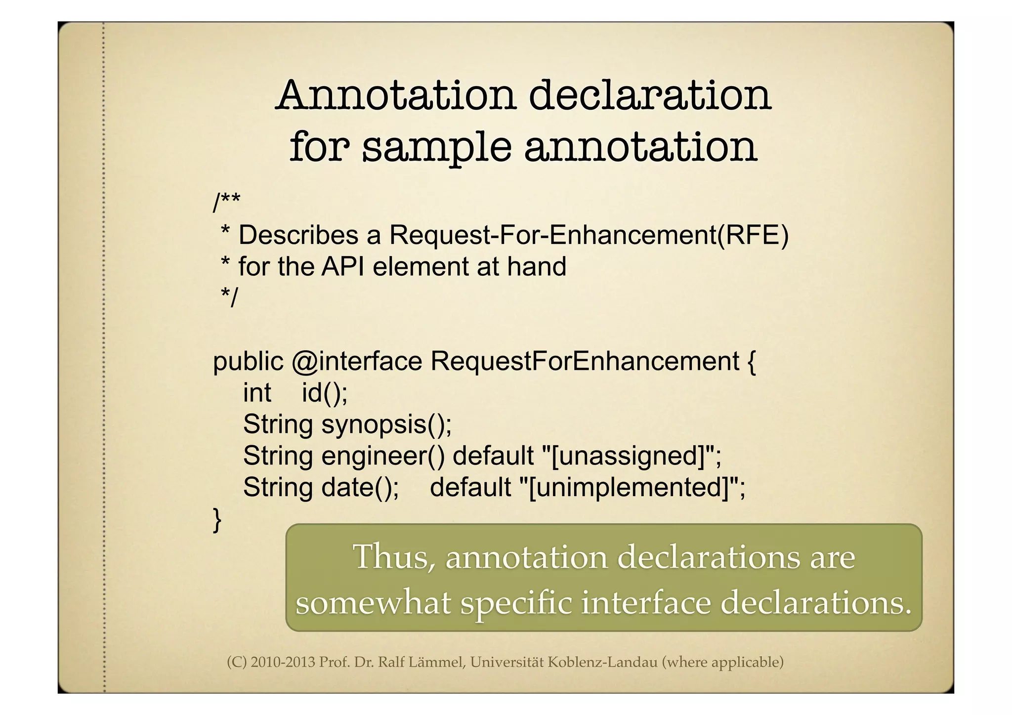 (C) 2010-2013 Prof. Dr. Ralf Lämmel, Universität Koblenz-Landau (where applicable)
Annotation declaration
for sample annotation
/**
* Describes a Request-For-Enhancement(RFE)
* for the API element at hand
*/
public @interface RequestForEnhancement {
int id();
String synopsis();
String engineer() default "[unassigned]";
String date(); default "[unimplemented]";
}
Thus, annotation declarations are
somewhat speciﬁc interface declarations.
 