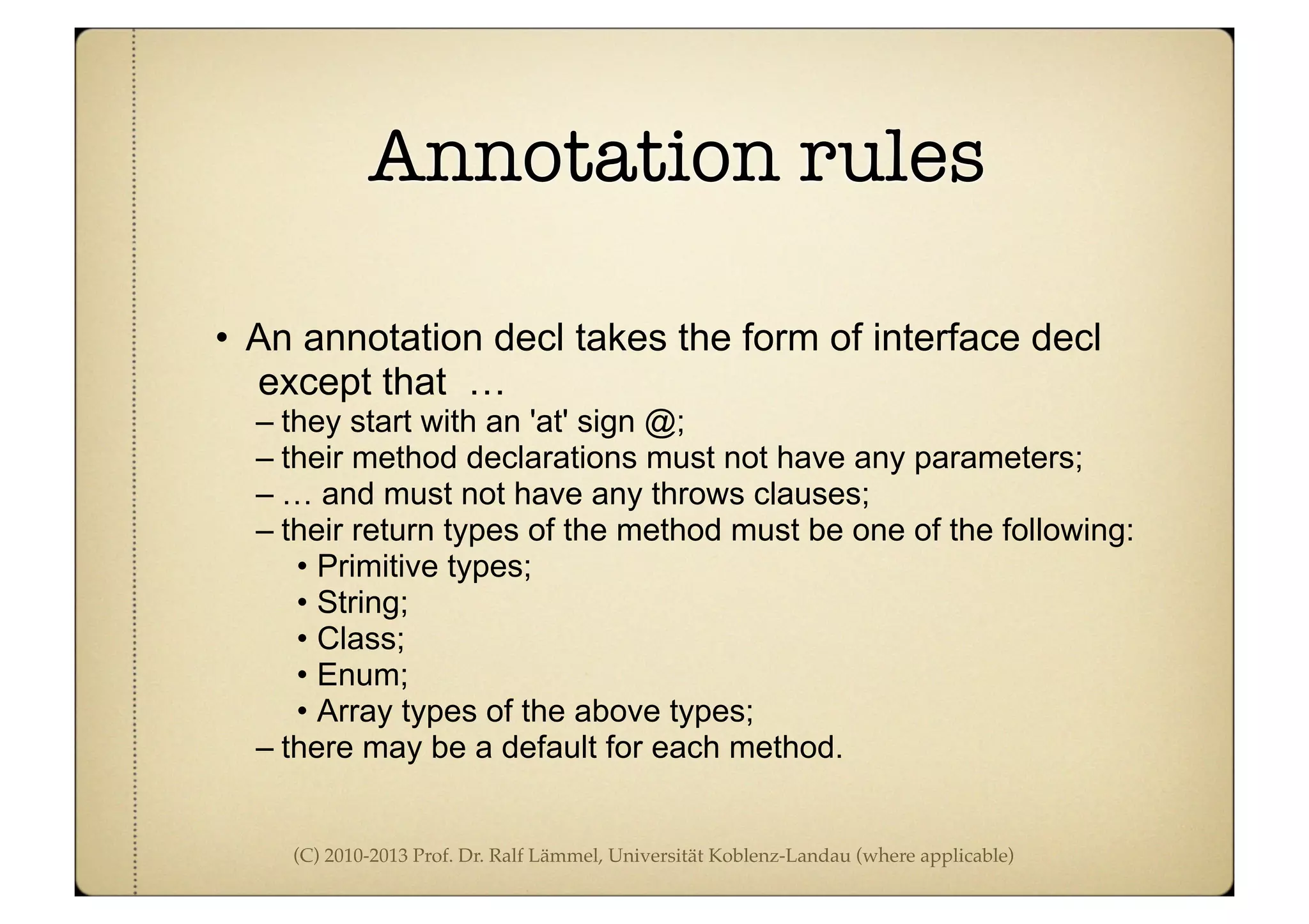 (C) 2010-2013 Prof. Dr. Ralf Lämmel, Universität Koblenz-Landau (where applicable)
Annotation rules
• An annotation decl takes the form of interface decl
except that …
– they start with an 'at' sign @;
– their method declarations must not have any parameters;
– … and must not have any throws clauses;
– their return types of the method must be one of the following:
• Primitive types;
• String;
• Class;
• Enum;
• Array types of the above types;
– there may be a default for each method.
 