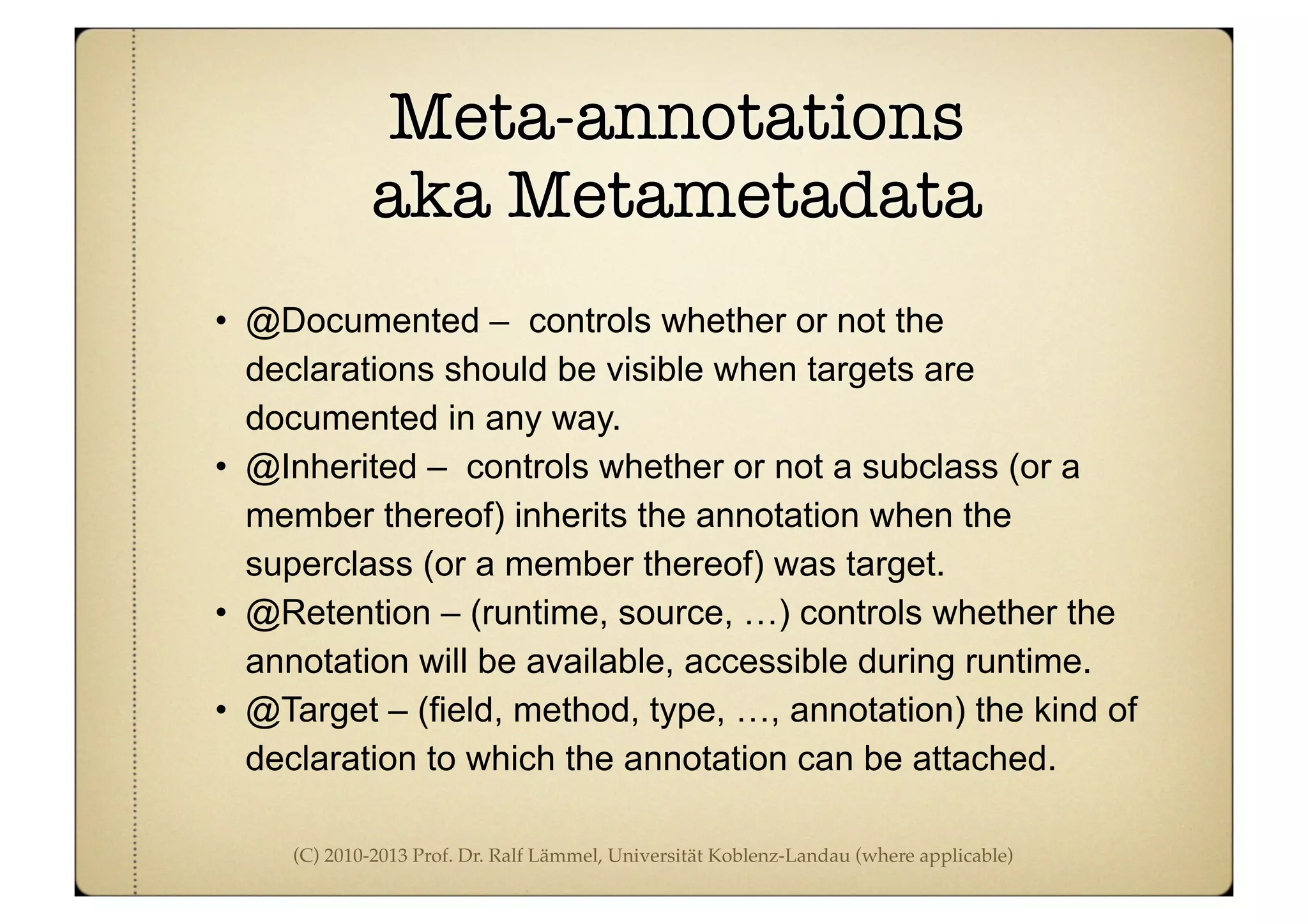 (C) 2010-2013 Prof. Dr. Ralf Lämmel, Universität Koblenz-Landau (where applicable)
Meta-annotations
aka Metametadata
• @Documented – controls whether or not the
declarations should be visible when targets are
documented in any way.
• @Inherited – controls whether or not a subclass (or a
member thereof) inherits the annotation when the
superclass (or a member thereof) was target.
• @Retention – (runtime, source, …) controls whether the
annotation will be available, accessible during runtime.
• @Target – (field, method, type, …, annotation) the kind of
declaration to which the annotation can be attached.
 