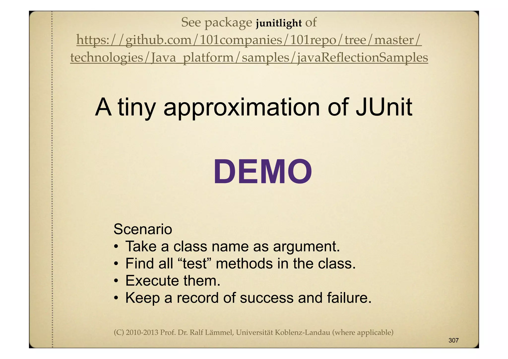 (C) 2010-2013 Prof. Dr. Ralf Lämmel, Universität Koblenz-Landau (where applicable)
Scenario
• Take a class name as argument.
• Find all “test” methods in the class.
• Execute them.
• Keep a record of success and failure.
A tiny approximation of JUnit
307
DEMO
See package junitlight of
https://github.com/101companies/101repo/tree/master/
technologies/Java_platform/samples/javaReﬂectionSamples
 