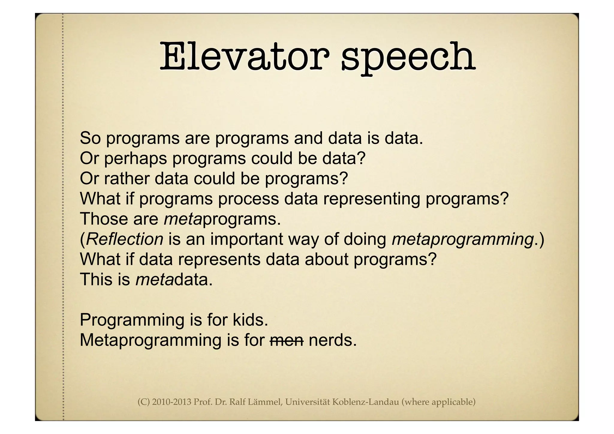 (C) 2010-2013 Prof. Dr. Ralf Lämmel, Universität Koblenz-Landau (where applicable)
Elevator speech
So programs are programs and data is data.
Or perhaps programs could be data?
Or rather data could be programs?
What if programs process data representing programs?
Those are metaprograms.
(Reflection is an important way of doing metaprogramming.)
What if data represents data about programs?
This is metadata.
Programming is for kids.
Metaprogramming is for men nerds.
 