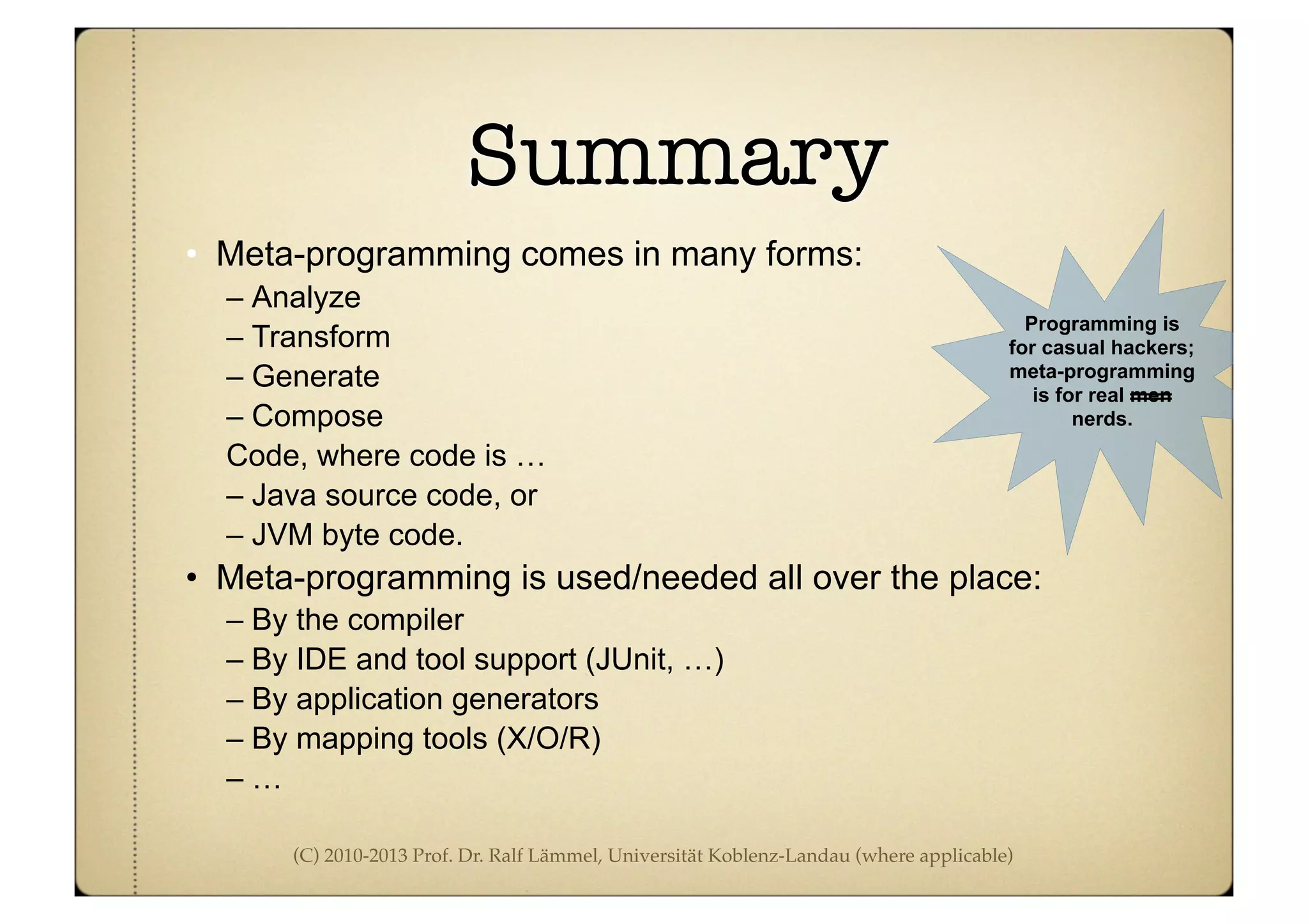 (C) 2010-2013 Prof. Dr. Ralf Lämmel, Universität Koblenz-Landau (where applicable)
Summary
• Meta-programming comes in many forms:
– Analyze
– Transform
– Generate
– Compose
Code, where code is …
– Java source code, or
– JVM byte code.
• Meta-programming is used/needed all over the place:
– By the compiler
– By IDE and tool support (JUnit, …)
– By application generators
– By mapping tools (X/O/R)
– …
Programming is
for casual hackers;
meta-programming
is for real men
nerds.
 