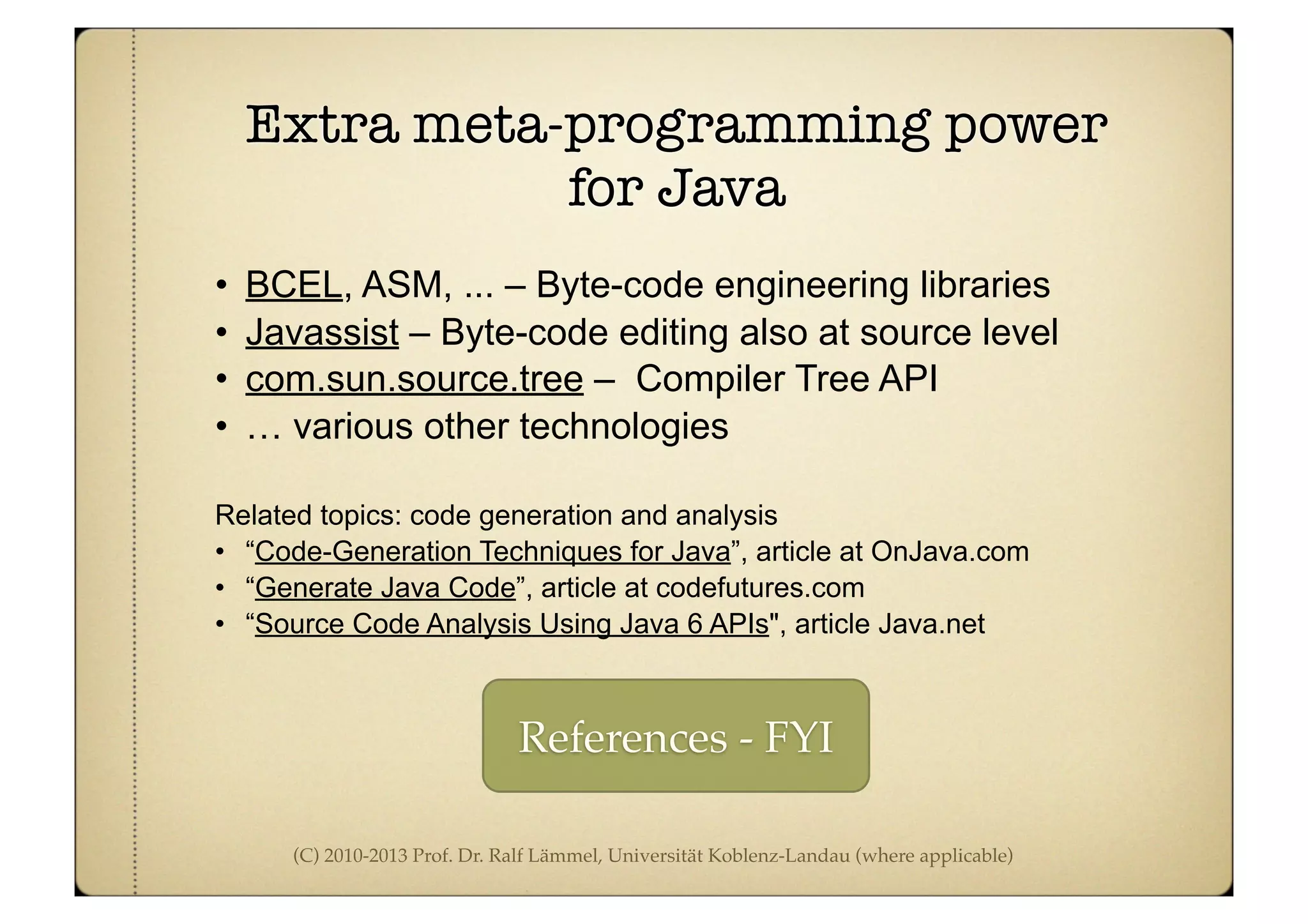 (C) 2010-2013 Prof. Dr. Ralf Lämmel, Universität Koblenz-Landau (where applicable)
Extra meta-programming power
for Java
• BCEL, ASM, ... – Byte-code engineering libraries
• Javassist – Byte-code editing also at source level
• com.sun.source.tree – Compiler Tree API
• … various other technologies
Related topics: code generation and analysis
• “Code-Generation Techniques for Java”, article at OnJava.com
• “Generate Java Code”, article at codefutures.com
• “Source Code Analysis Using Java 6 APIs", article Java.net
References - FYI
 
