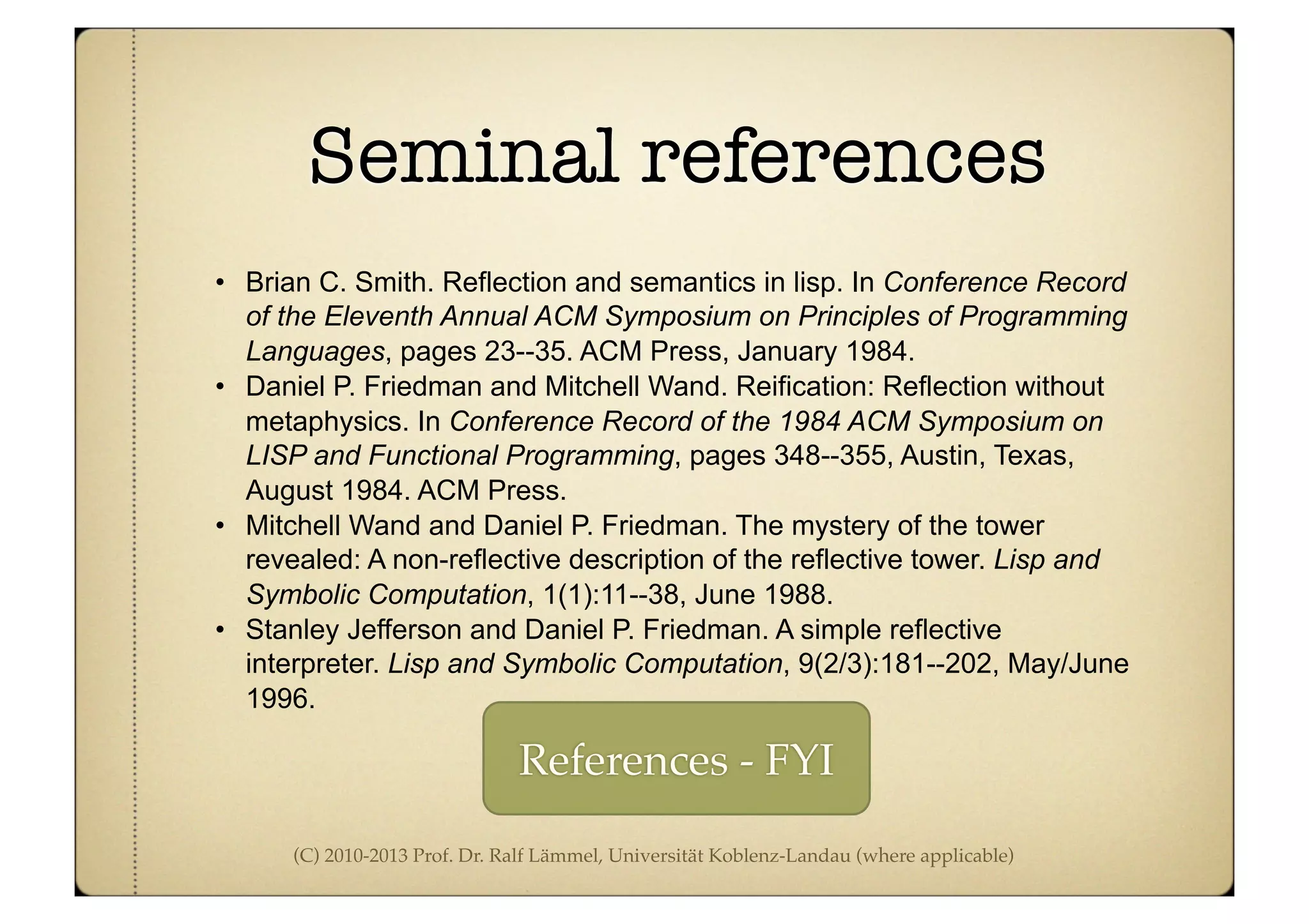 (C) 2010-2013 Prof. Dr. Ralf Lämmel, Universität Koblenz-Landau (where applicable)
Seminal references
• Brian C. Smith. Reflection and semantics in lisp. In Conference Record
of the Eleventh Annual ACM Symposium on Principles of Programming
Languages, pages 23--35. ACM Press, January 1984.
• Daniel P. Friedman and Mitchell Wand. Reification: Reflection without
metaphysics. In Conference Record of the 1984 ACM Symposium on
LISP and Functional Programming, pages 348--355, Austin, Texas,
August 1984. ACM Press.
• Mitchell Wand and Daniel P. Friedman. The mystery of the tower
revealed: A non-reflective description of the reflective tower. Lisp and
Symbolic Computation, 1(1):11--38, June 1988.
• Stanley Jefferson and Daniel P. Friedman. A simple reflective
interpreter. Lisp and Symbolic Computation, 9(2/3):181--202, May/June
1996.
References - FYI
 