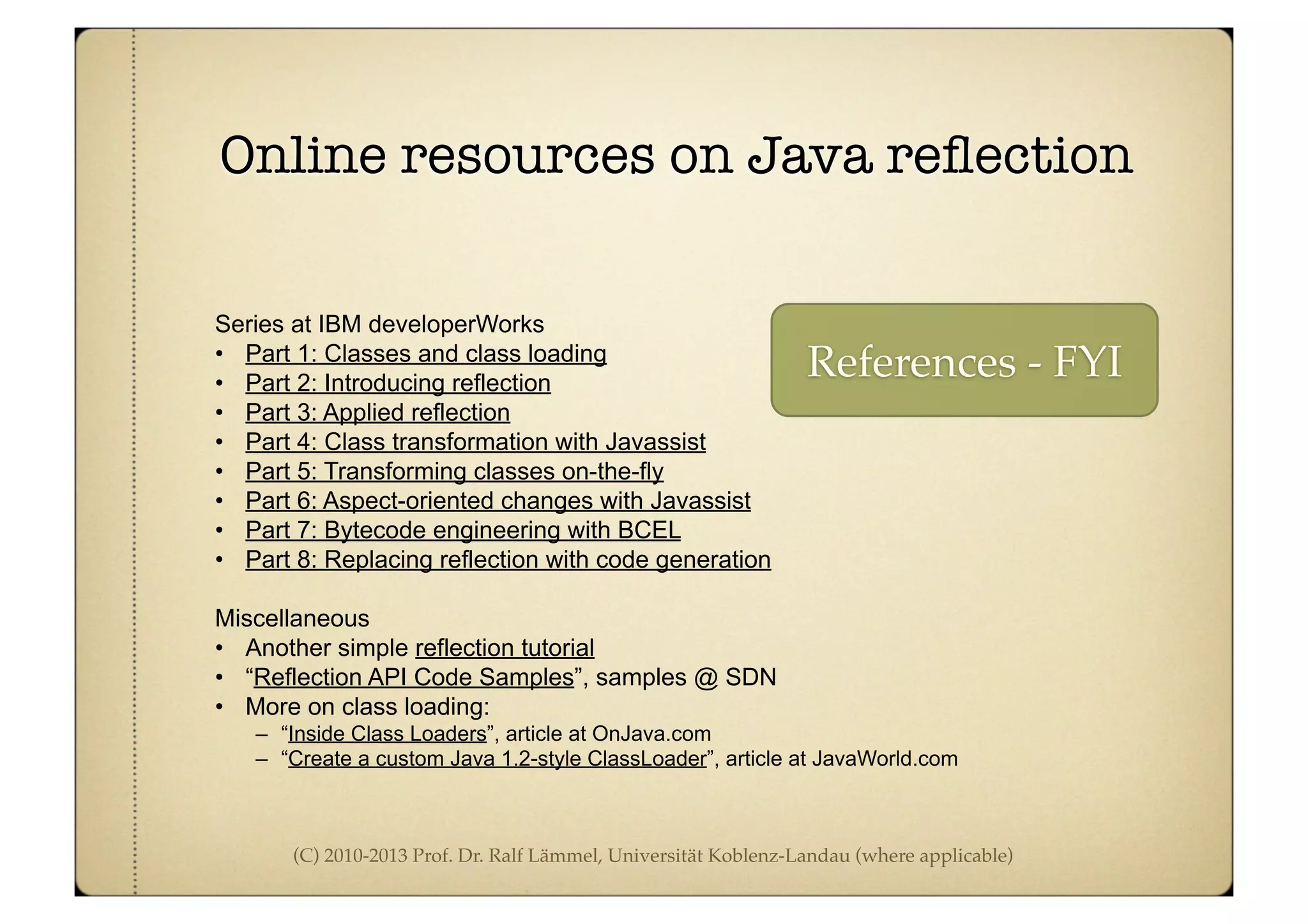 (C) 2010-2013 Prof. Dr. Ralf Lämmel, Universität Koblenz-Landau (where applicable)
Online resources on Java reﬂection
Series at IBM developerWorks
• Part 1: Classes and class loading
• Part 2: Introducing reflection
• Part 3: Applied reflection
• Part 4: Class transformation with Javassist
• Part 5: Transforming classes on-the-fly
• Part 6: Aspect-oriented changes with Javassist
• Part 7: Bytecode engineering with BCEL
• Part 8: Replacing reflection with code generation
Miscellaneous
• Another simple reflection tutorial
• “Reflection API Code Samples”, samples @ SDN
• More on class loading:
– “Inside Class Loaders”, article at OnJava.com
– “Create a custom Java 1.2-style ClassLoader”, article at JavaWorld.com
References - FYI
 