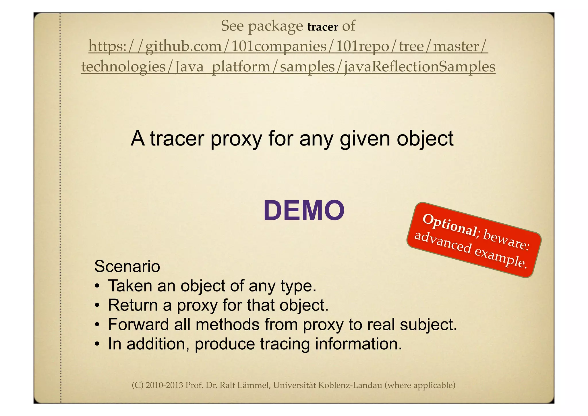 (C) 2010-2013 Prof. Dr. Ralf Lämmel, Universität Koblenz-Landau (where applicable)
Scenario
• Taken an object of any type.
• Return a proxy for that object.
• Forward all methods from proxy to real subject.
• In addition, produce tracing information.
A tracer proxy for any given object
DEMO Optional; beware:
advanced example.
See package tracer of
https://github.com/101companies/101repo/tree/master/
technologies/Java_platform/samples/javaReﬂectionSamples
 