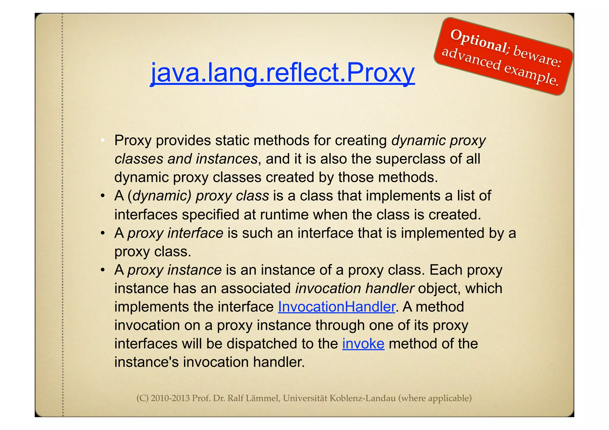 (C) 2010-2013 Prof. Dr. Ralf Lämmel, Universität Koblenz-Landau (where applicable)
java.lang.reflect.Proxy
• Proxy provides static methods for creating dynamic proxy
classes and instances, and it is also the superclass of all
dynamic proxy classes created by those methods.
• A (dynamic) proxy class is a class that implements a list of
interfaces specified at runtime when the class is created.
• A proxy interface is such an interface that is implemented by a
proxy class.
• A proxy instance is an instance of a proxy class. Each proxy
instance has an associated invocation handler object, which
implements the interface InvocationHandler. A method
invocation on a proxy instance through one of its proxy
interfaces will be dispatched to the invoke method of the
instance's invocation handler.
Optional; beware:
advanced example.
 
