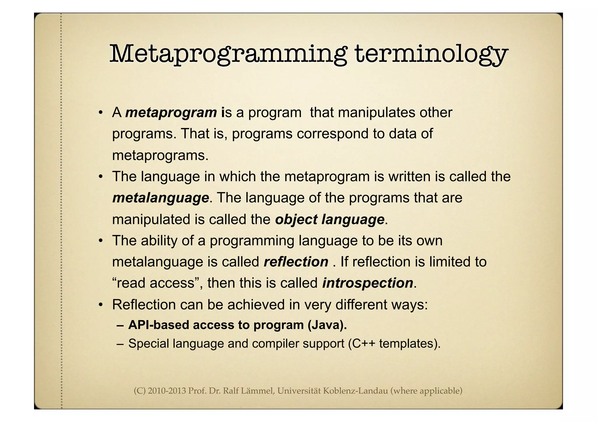 (C) 2010-2013 Prof. Dr. Ralf Lämmel, Universität Koblenz-Landau (where applicable)
Metaprogramming terminology
• A metaprogram is a program that manipulates other
programs. That is, programs correspond to data of
metaprograms.
• The language in which the metaprogram is written is called the
metalanguage. The language of the programs that are
manipulated is called the object language.
• The ability of a programming language to be its own
metalanguage is called reflection . If reflection is limited to
“read access”, then this is called introspection.
• Reflection can be achieved in very different ways:
– API-based access to program (Java).
– Special language and compiler support (C++ templates).
 