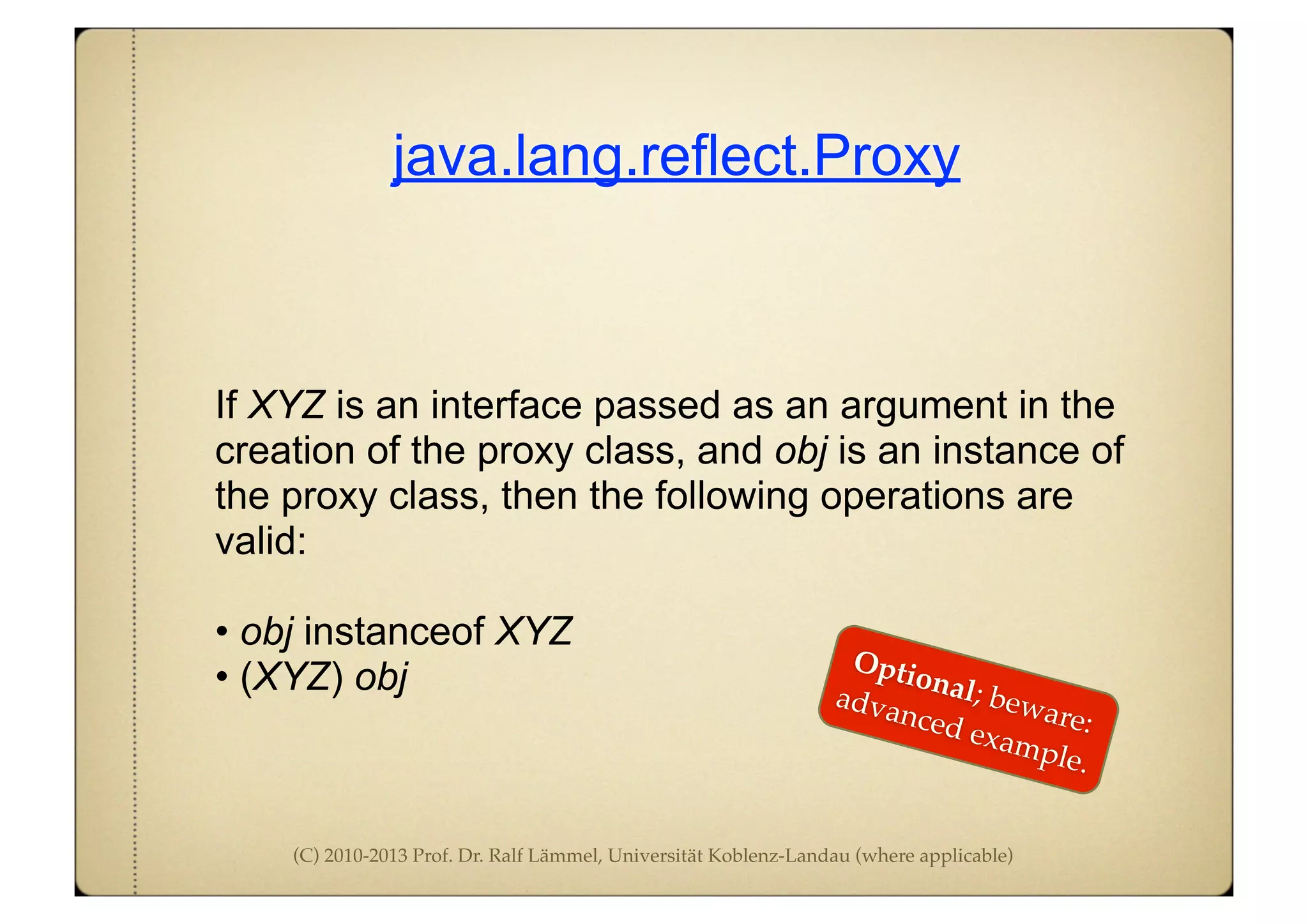 (C) 2010-2013 Prof. Dr. Ralf Lämmel, Universität Koblenz-Landau (where applicable)
java.lang.reflect.Proxy
If XYZ is an interface passed as an argument in the
creation of the proxy class, and obj is an instance of
the proxy class, then the following operations are
valid:
• obj instanceof XYZ
• (XYZ) obj
Optional; beware:
advanced example.
 
