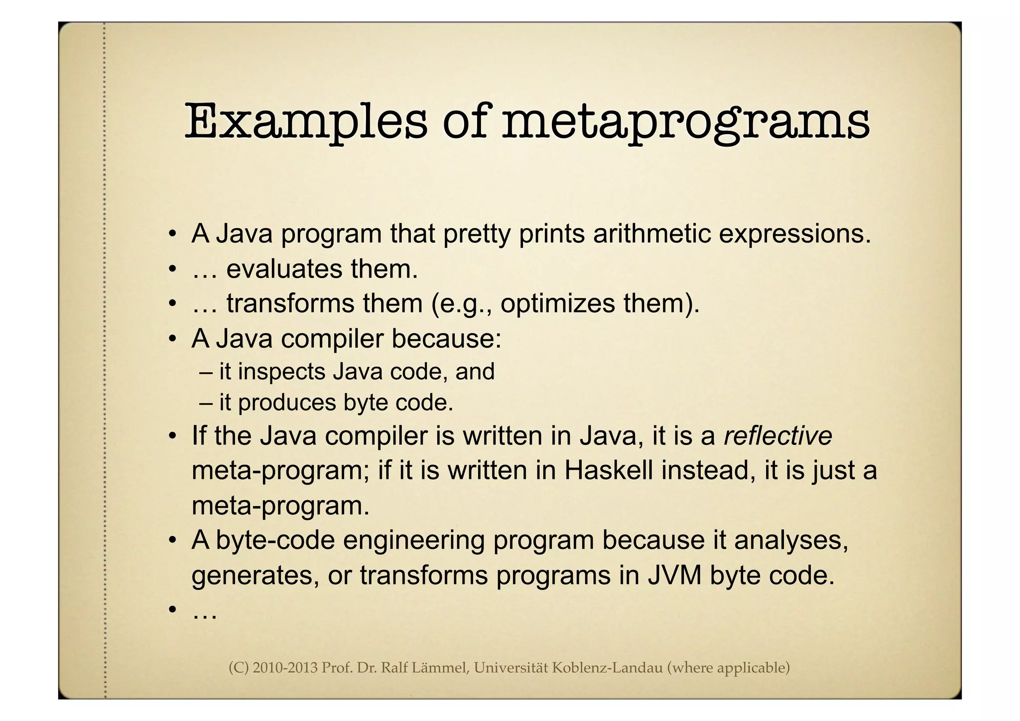 (C) 2010-2013 Prof. Dr. Ralf Lämmel, Universität Koblenz-Landau (where applicable)
Examples of metaprograms
• A Java program that pretty prints arithmetic expressions.
• … evaluates them.
• … transforms them (e.g., optimizes them).
• A Java compiler because:
– it inspects Java code, and
– it produces byte code.
• If the Java compiler is written in Java, it is a reflective
meta-program; if it is written in Haskell instead, it is just a
meta-program.
• A byte-code engineering program because it analyses,
generates, or transforms programs in JVM byte code.
• …
 