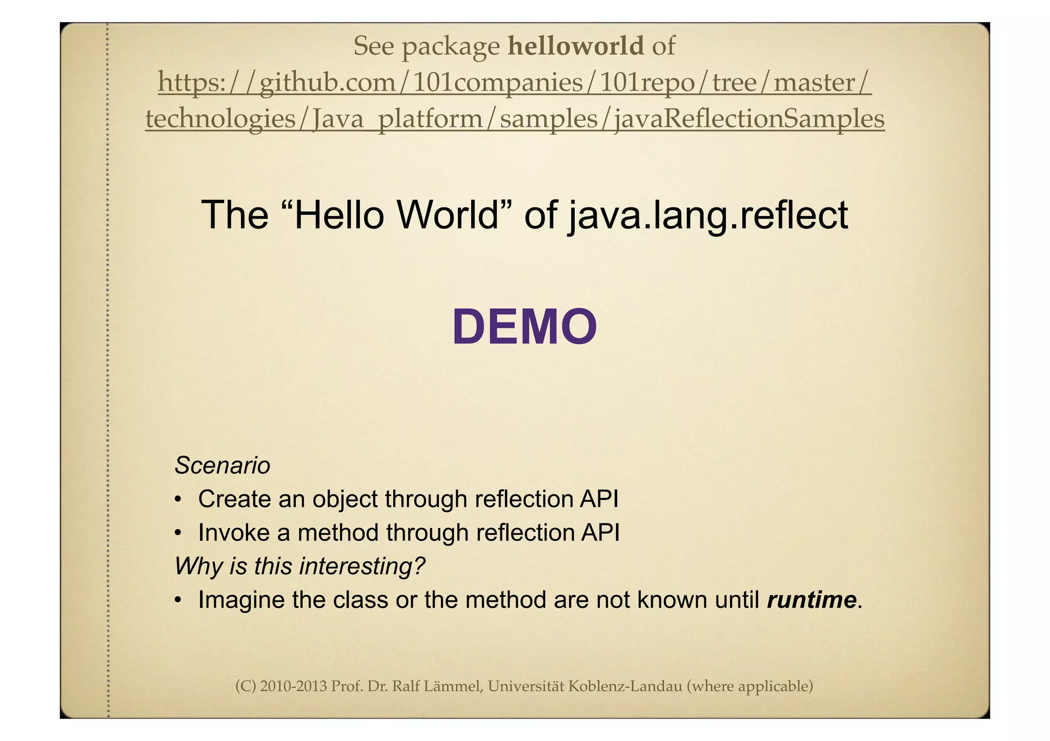 (C) 2010-2013 Prof. Dr. Ralf Lämmel, Universität Koblenz-Landau (where applicable)
Scenario
• Create an object through reflection API
• Invoke a method through reflection API
Why is this interesting?
• Imagine the class or the method are not known until runtime.
The “Hello World” of java.lang.reflect
DEMO
See package helloworld of
https://github.com/101companies/101repo/tree/master/
technologies/Java_platform/samples/javaReﬂectionSamples
 