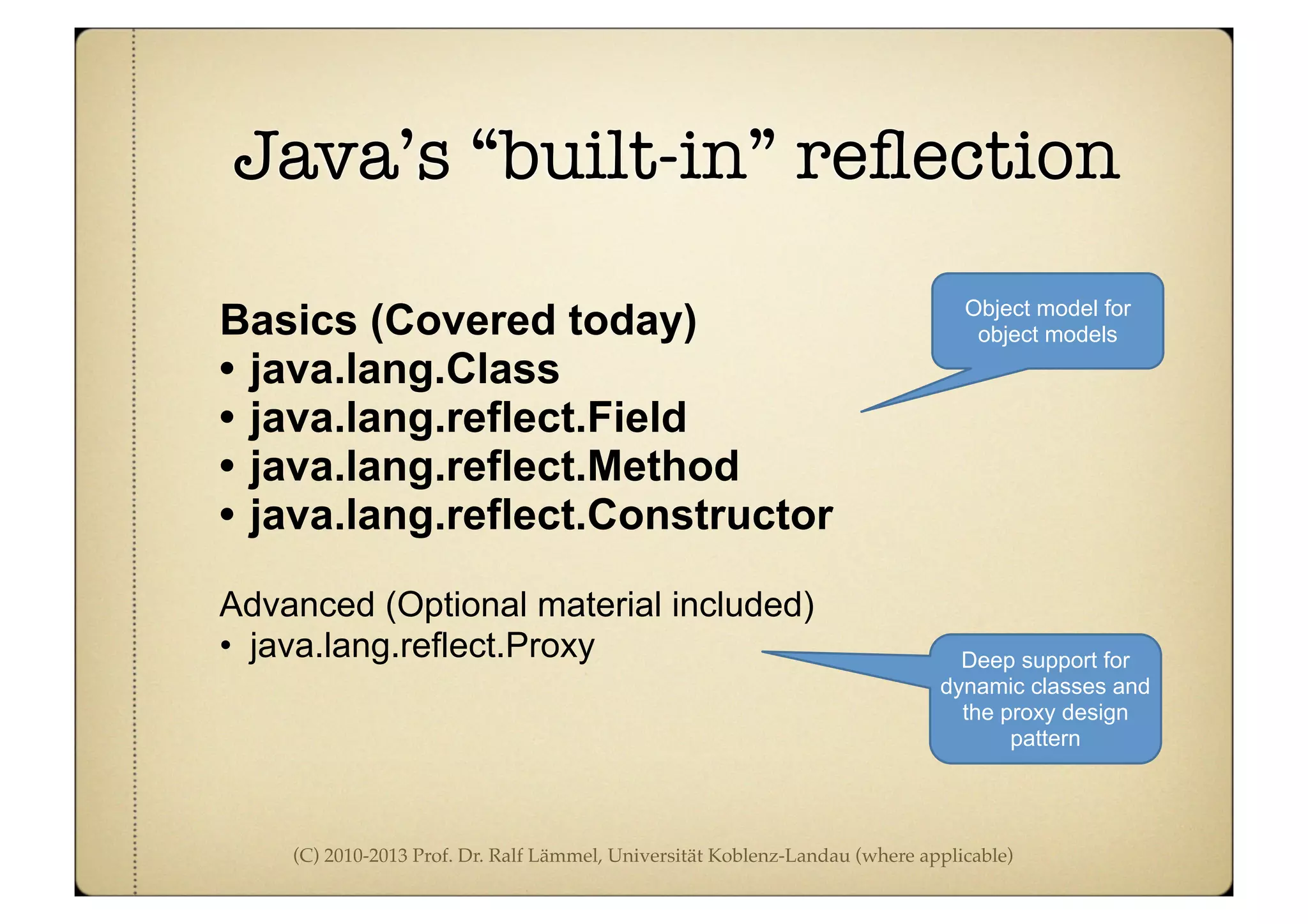 (C) 2010-2013 Prof. Dr. Ralf Lämmel, Universität Koblenz-Landau (where applicable)
Java’s “built-in” reﬂection
Basics (Covered today)
• java.lang.Class
• java.lang.reflect.Field
• java.lang.reflect.Method
• java.lang.reflect.Constructor
Advanced (Optional material included)
• java.lang.reflect.Proxy
Object model for
object models
Deep support for
dynamic classes and
the proxy design
pattern
 