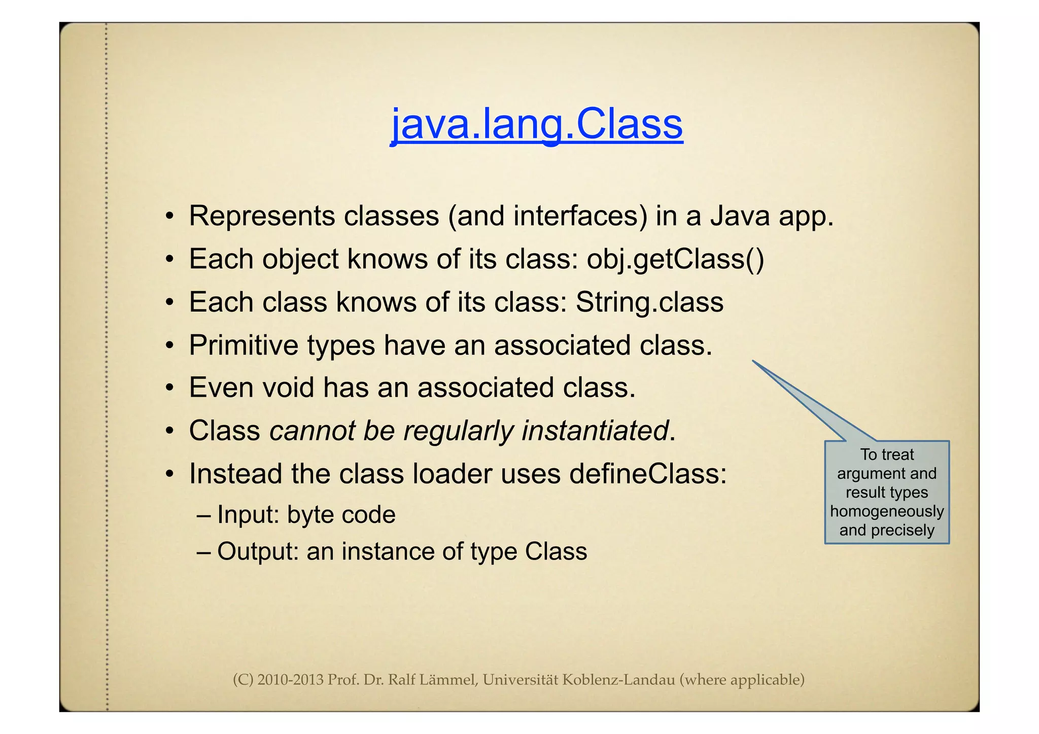 (C) 2010-2013 Prof. Dr. Ralf Lämmel, Universität Koblenz-Landau (where applicable)
java.lang.Class
• Represents classes (and interfaces) in a Java app.
• Each object knows of its class: obj.getClass()
• Each class knows of its class: String.class
• Primitive types have an associated class.
• Even void has an associated class.
• Class cannot be regularly instantiated.
• Instead the class loader uses defineClass:
– Input: byte code
– Output: an instance of type Class
To treat
argument and
result types
homogeneously
and precisely
 