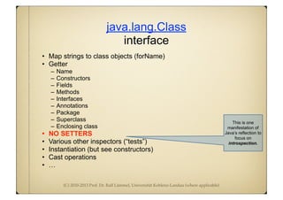 (C) 2010-2013 Prof. Dr. Ralf Lämmel, Universität Koblenz-Landau (where applicable)
java.lang.Class
interface
• Map strings to class objects (forName)
• Getter
– Name
– Constructors
– Fields
– Methods
– Interfaces
– Annotations
– Package
– Superclass
– Enclosing class
• NO SETTERS
• Various other inspectors (“tests”)
• Instantiation (but see constructors)
• Cast operations
• …
This is one
manifestation of
Java’s reflection to
focus on
introspection.
 