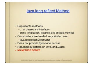 (C) 2010-2013 Prof. Dr. Ralf Lämmel, Universität Koblenz-Landau (where applicable)
java.lang.reflect.Method
• Represents methods
– … of classes and interfaces
– static, initialization, instance, and abstract methods
• Constructors are treated very similar; see:
– java.lang.reflect.Constructor
• Does not provide byte-code access.
• Returned by getters on java.lang.Class.
• NO METHOD BODIES
 