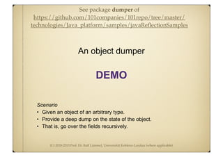 (C) 2010-2013 Prof. Dr. Ralf Lämmel, Universität Koblenz-Landau (where applicable)
Scenario
• Given an object of an arbitrary type.
• Provide a deep dump on the state of the object.
• That is, go over the fields recursively.
An object dumper
DEMO
See package dumper of
https://github.com/101companies/101repo/tree/master/
technologies/Java_platform/samples/javaReﬂectionSamples
 
