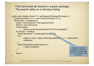 (C) 2010-2013 Prof. Dr. Ralf Lämmel, Universität Koblenz-Landau (where applicable)
Find (and load) all classes in a given package.
The search relies on a directory listing.
public static Iterable<Class<?>> getClassesInPackage(Package p) {
LinkedList<Class<?>> l = new LinkedList<Class<?>>();
String name = p.getName();
name = name.replace('.',File.separatorChar);
File dir = new File(name);
if (!dir.exists())
throw new RuntimeException("Can't find package!");
for (String f : dir.list()) {
String classname = f.substring(0,f.length()-6);
try {
Class<?> clss = Class.forName(p.getName() + "." + classname);
l.add(clss);
}
catch (ClassNotFoundException e) {
// Ignore exception
}
}
return l;
}
Instead of using the
classpath, we assume a
translation of the package
name to the location in the
file system.
 