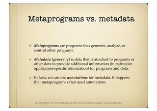 (C) 2010-2013 Prof. Dr. Ralf Lämmel, Universität Koblenz-Landau (where applicable)
Metaprograms vs. metadata
Metaprograms are programs that generate, analyze, or
control other programs.
Metadata (generally) is data that is attached to programs or
other data to provide additional information (in particular,
application-speciﬁc information) for programs and data.
In Java, we can use annotations for metadata. It happens
that metaprograms often need annotations.
 