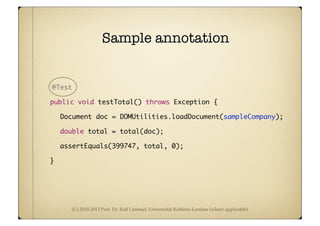 (C) 2010-2013 Prof. Dr. Ralf Lämmel, Universität Koblenz-Landau (where applicable)
Sample annotation
@Test
	 public void testTotal() throws Exception {
	Document doc = DOMUtilities.loadDocument(sampleCompany);
	double total = total(doc);
	assertEquals(399747, total, 0);
	 }
 