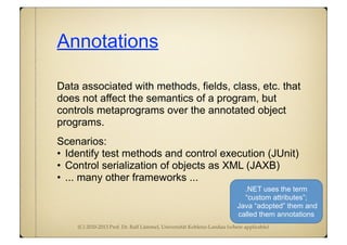 (C) 2010-2013 Prof. Dr. Ralf Lämmel, Universität Koblenz-Landau (where applicable)
Annotations
Data associated with methods, fields, class, etc. that
does not affect the semantics of a program, but
controls metaprograms over the annotated object
programs.
Scenarios:
• Identify test methods and control execution (JUnit)
• Control serialization of objects as XML (JAXB)
• ... many other frameworks ...
.NET uses the term
“custom attributes”;
Java “adopted” them and
called them annotations
 