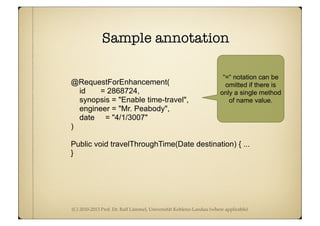 (C) 2010-2013 Prof. Dr. Ralf Lämmel, Universität Koblenz-Landau (where applicable)
Sample annotation
@RequestForEnhancement(
id = 2868724,
synopsis = "Enable time-travel",
engineer = "Mr. Peabody",
date = "4/1/3007"
)
Public void travelThroughTime(Date destination) { ...
}
“=“ notation can be
omitted if there is
only a single method
of name value.
 