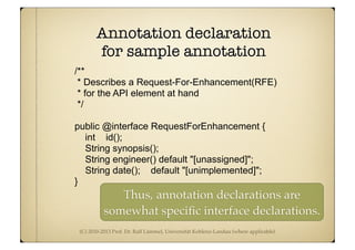 (C) 2010-2013 Prof. Dr. Ralf Lämmel, Universität Koblenz-Landau (where applicable)
Annotation declaration
for sample annotation
/**
* Describes a Request-For-Enhancement(RFE)
* for the API element at hand
*/
public @interface RequestForEnhancement {
int id();
String synopsis();
String engineer() default "[unassigned]";
String date(); default "[unimplemented]";
}
Thus, annotation declarations are
somewhat speciﬁc interface declarations.
 