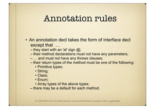 (C) 2010-2013 Prof. Dr. Ralf Lämmel, Universität Koblenz-Landau (where applicable)
Annotation rules
• An annotation decl takes the form of interface decl
except that …
– they start with an 'at' sign @;
– their method declarations must not have any parameters;
– … and must not have any throws clauses;
– their return types of the method must be one of the following:
• Primitive types;
• String;
• Class;
• Enum;
• Array types of the above types;
– there may be a default for each method.
 