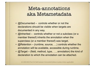 (C) 2010-2013 Prof. Dr. Ralf Lämmel, Universität Koblenz-Landau (where applicable)
Meta-annotations
aka Metametadata
• @Documented – controls whether or not the
declarations should be visible when targets are
documented in any way.
• @Inherited – controls whether or not a subclass (or a
member thereof) inherits the annotation when the
superclass (or a member thereof) was target.
• @Retention – (runtime, source, …) controls whether the
annotation will be available, accessible during runtime.
• @Target – (field, method, type, …, annotation) the kind of
declaration to which the annotation can be attached.
 