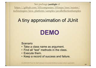 (C) 2010-2013 Prof. Dr. Ralf Lämmel, Universität Koblenz-Landau (where applicable)
Scenario
• Take a class name as argument.
• Find all “test” methods in the class.
• Execute them.
• Keep a record of success and failure.
A tiny approximation of JUnit
307
DEMO
See package junitlight of
https://github.com/101companies/101repo/tree/master/
technologies/Java_platform/samples/javaReﬂectionSamples
 