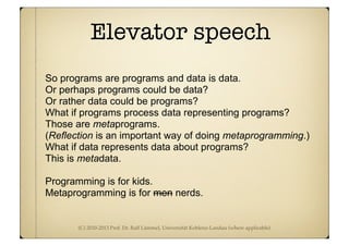 (C) 2010-2013 Prof. Dr. Ralf Lämmel, Universität Koblenz-Landau (where applicable)
Elevator speech
So programs are programs and data is data.
Or perhaps programs could be data?
Or rather data could be programs?
What if programs process data representing programs?
Those are metaprograms.
(Reflection is an important way of doing metaprogramming.)
What if data represents data about programs?
This is metadata.
Programming is for kids.
Metaprogramming is for men nerds.
 