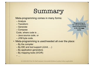 (C) 2010-2013 Prof. Dr. Ralf Lämmel, Universität Koblenz-Landau (where applicable)
Summary
• Meta-programming comes in many forms:
– Analyze
– Transform
– Generate
– Compose
Code, where code is …
– Java source code, or
– JVM byte code.
• Meta-programming is used/needed all over the place:
– By the compiler
– By IDE and tool support (JUnit, …)
– By application generators
– By mapping tools (X/O/R)
– …
Programming is
for casual hackers;
meta-programming
is for real men
nerds.
 