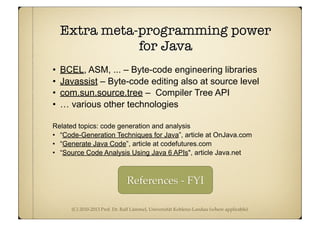 (C) 2010-2013 Prof. Dr. Ralf Lämmel, Universität Koblenz-Landau (where applicable)
Extra meta-programming power
for Java
• BCEL, ASM, ... – Byte-code engineering libraries
• Javassist – Byte-code editing also at source level
• com.sun.source.tree – Compiler Tree API
• … various other technologies
Related topics: code generation and analysis
• “Code-Generation Techniques for Java”, article at OnJava.com
• “Generate Java Code”, article at codefutures.com
• “Source Code Analysis Using Java 6 APIs", article Java.net
References - FYI
 