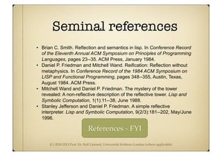 (C) 2010-2013 Prof. Dr. Ralf Lämmel, Universität Koblenz-Landau (where applicable)
Seminal references
• Brian C. Smith. Reflection and semantics in lisp. In Conference Record
of the Eleventh Annual ACM Symposium on Principles of Programming
Languages, pages 23--35. ACM Press, January 1984.
• Daniel P. Friedman and Mitchell Wand. Reification: Reflection without
metaphysics. In Conference Record of the 1984 ACM Symposium on
LISP and Functional Programming, pages 348--355, Austin, Texas,
August 1984. ACM Press.
• Mitchell Wand and Daniel P. Friedman. The mystery of the tower
revealed: A non-reflective description of the reflective tower. Lisp and
Symbolic Computation, 1(1):11--38, June 1988.
• Stanley Jefferson and Daniel P. Friedman. A simple reflective
interpreter. Lisp and Symbolic Computation, 9(2/3):181--202, May/June
1996.
References - FYI
 