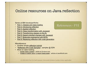(C) 2010-2013 Prof. Dr. Ralf Lämmel, Universität Koblenz-Landau (where applicable)
Online resources on Java reﬂection
Series at IBM developerWorks
• Part 1: Classes and class loading
• Part 2: Introducing reflection
• Part 3: Applied reflection
• Part 4: Class transformation with Javassist
• Part 5: Transforming classes on-the-fly
• Part 6: Aspect-oriented changes with Javassist
• Part 7: Bytecode engineering with BCEL
• Part 8: Replacing reflection with code generation
Miscellaneous
• Another simple reflection tutorial
• “Reflection API Code Samples”, samples @ SDN
• More on class loading:
– “Inside Class Loaders”, article at OnJava.com
– “Create a custom Java 1.2-style ClassLoader”, article at JavaWorld.com
References - FYI
 