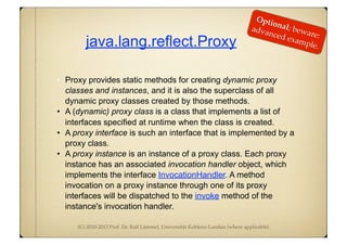 (C) 2010-2013 Prof. Dr. Ralf Lämmel, Universität Koblenz-Landau (where applicable)
java.lang.reflect.Proxy
• Proxy provides static methods for creating dynamic proxy
classes and instances, and it is also the superclass of all
dynamic proxy classes created by those methods.
• A (dynamic) proxy class is a class that implements a list of
interfaces specified at runtime when the class is created.
• A proxy interface is such an interface that is implemented by a
proxy class.
• A proxy instance is an instance of a proxy class. Each proxy
instance has an associated invocation handler object, which
implements the interface InvocationHandler. A method
invocation on a proxy instance through one of its proxy
interfaces will be dispatched to the invoke method of the
instance's invocation handler.
Optional; beware:
advanced example.
 