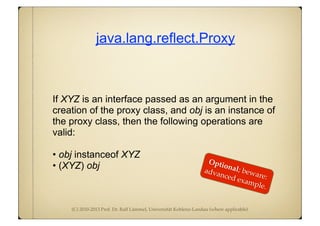 (C) 2010-2013 Prof. Dr. Ralf Lämmel, Universität Koblenz-Landau (where applicable)
java.lang.reflect.Proxy
If XYZ is an interface passed as an argument in the
creation of the proxy class, and obj is an instance of
the proxy class, then the following operations are
valid:
• obj instanceof XYZ
• (XYZ) obj
Optional; beware:
advanced example.
 