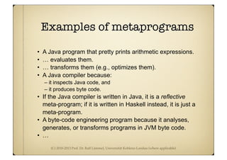 (C) 2010-2013 Prof. Dr. Ralf Lämmel, Universität Koblenz-Landau (where applicable)
Examples of metaprograms
• A Java program that pretty prints arithmetic expressions.
• … evaluates them.
• … transforms them (e.g., optimizes them).
• A Java compiler because:
– it inspects Java code, and
– it produces byte code.
• If the Java compiler is written in Java, it is a reflective
meta-program; if it is written in Haskell instead, it is just a
meta-program.
• A byte-code engineering program because it analyses,
generates, or transforms programs in JVM byte code.
• …
 