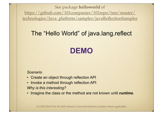 (C) 2010-2013 Prof. Dr. Ralf Lämmel, Universität Koblenz-Landau (where applicable)
Scenario
• Create an object through reflection API
• Invoke a method through reflection API
Why is this interesting?
• Imagine the class or the method are not known until runtime.
The “Hello World” of java.lang.reflect
DEMO
See package helloworld of
https://github.com/101companies/101repo/tree/master/
technologies/Java_platform/samples/javaReﬂectionSamples
 