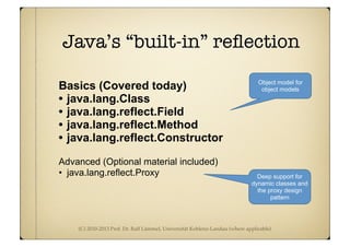 (C) 2010-2013 Prof. Dr. Ralf Lämmel, Universität Koblenz-Landau (where applicable)
Java’s “built-in” reﬂection
Basics (Covered today)
• java.lang.Class
• java.lang.reflect.Field
• java.lang.reflect.Method
• java.lang.reflect.Constructor
Advanced (Optional material included)
• java.lang.reflect.Proxy
Object model for
object models
Deep support for
dynamic classes and
the proxy design
pattern
 