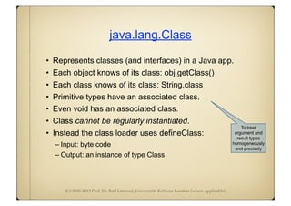 (C) 2010-2013 Prof. Dr. Ralf Lämmel, Universität Koblenz-Landau (where applicable)
java.lang.Class
• Represents classes (and interfaces) in a Java app.
• Each object knows of its class: obj.getClass()
• Each class knows of its class: String.class
• Primitive types have an associated class.
• Even void has an associated class.
• Class cannot be regularly instantiated.
• Instead the class loader uses defineClass:
– Input: byte code
– Output: an instance of type Class
To treat
argument and
result types
homogeneously
and precisely
 