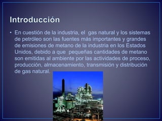 • En cuestión de la industria, el gas natural y los sistemas
de petróleo son las fuentes más importantes y grandes
de emisiones de metano de la industria en los Estados
Unidos, debido a que pequeñas cantidades de metano
son emitidas al ambiente por las actividades de proceso,
producción, almacenamiento, transmisión y distribución
de gas natural.
 